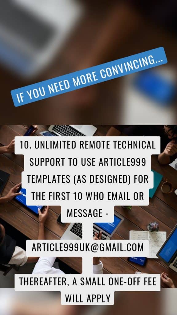 If you need more convincing... 10. Unlimited remote technical support to use article999 templates (as designed) for the first 10 who email or message - article999uk@gmail.com Thereafter, a small one-off fee will apply